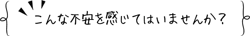 こんな不安を感じてはいませんか?